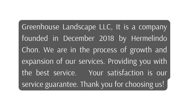 Greenhouse Landscape LLC It is a company founded in December 2018 by Hermelindo Chon We are in the process of growth and expansion of our services Providing you with the best service Your satisfaction is our service guarantee Thank you for choosing us