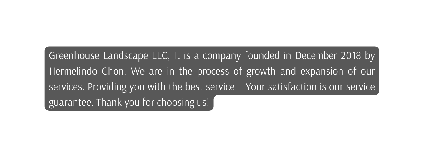 Greenhouse Landscape LLC It is a company founded in December 2018 by Hermelindo Chon We are in the process of growth and expansion of our services Providing you with the best service Your satisfaction is our service guarantee Thank you for choosing us